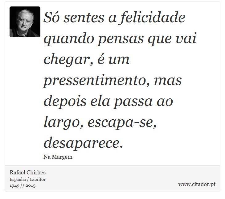 S sentes a felicidade quando pensas que vai chegar,  um pressentimento, mas depois ela passa ao largo, escapa-se, desaparece. - Rafael Chirbes - Frases