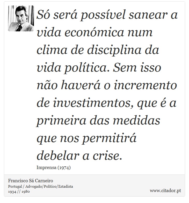 Só será possível sanear a vida económica num clima de disciplina da vida política. Sem isso não haverá o incremento de investimentos, que é a primeira das medidas que nos permitirá debelar a crise. - Francisco Sá Carneiro - Frases