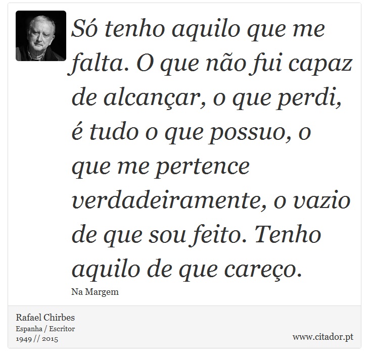 Só tenho aquilo que me falta. O que não fui capaz de alcançar, o que perdi, é tudo o que possuo, o que me pertence verdadeiramente, o vazio de que sou feito. Tenho aquilo de que careço. - Rafael Chirbes - Frases