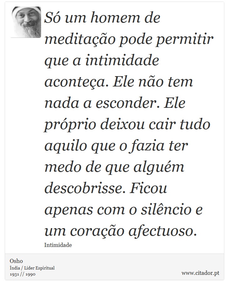 Só um homem de meditação pode permitir que a intimidade aconteça. Ele não tem nada a esconder. Ele próprio deixou cair tudo aquilo que o fazia ter medo de que alguém descobrisse. Ficou apenas com o silêncio e um coração afectuoso. - Osho - Frases