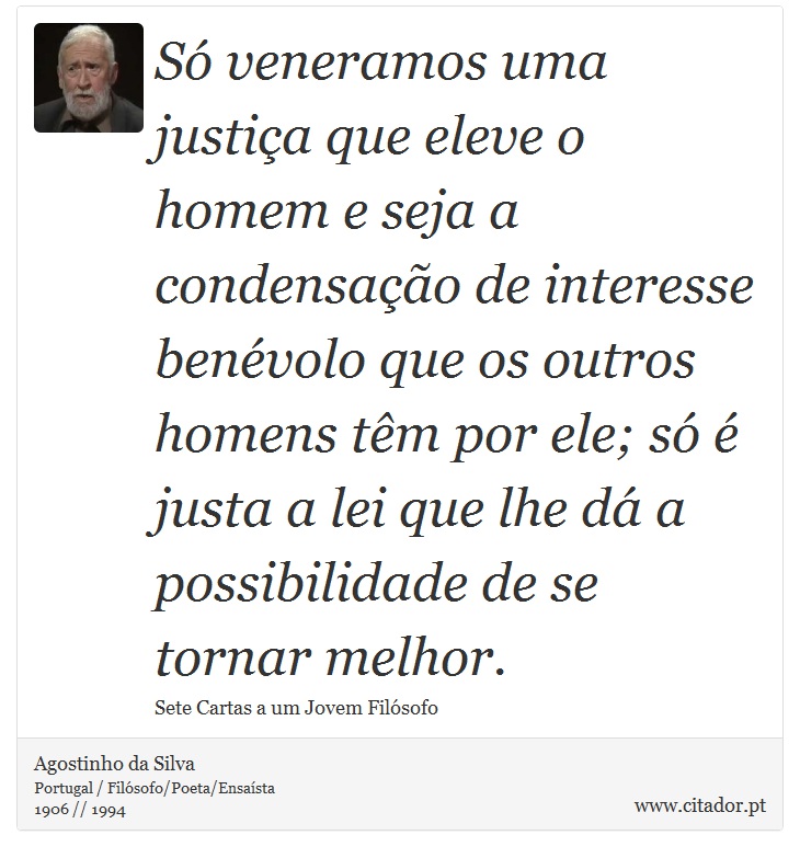 Só veneramos uma justiça que eleve o homem e seja a condensação de interesse benévolo que os outros homens têm por ele; só é justa a lei que lhe dá a possibilidade de se tornar melhor. - Agostinho da Silva - Frases