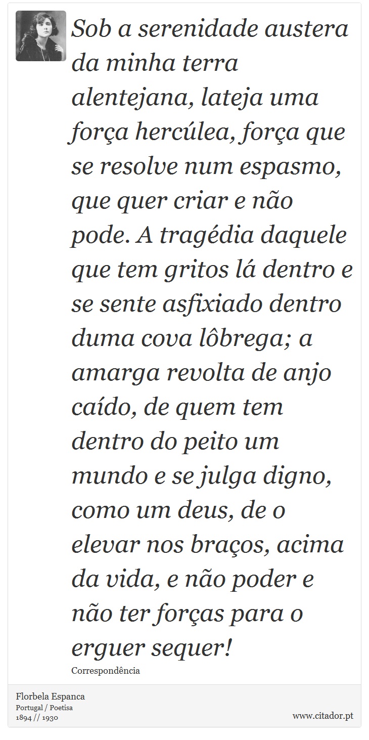 Sob a serenidade austera da minha terra alentejana, lateja uma força hercúlea, força que se resolve num espasmo, que quer criar e não pode. A tragédia daquele que tem gritos lá dentro e se sente asfixiado dentro duma cova lôbrega; a amarga revolta de anjo caído, de quem tem dentro do peito um mundo e se julga digno, como um deus, de o elevar nos braços, acima da vida, e não poder e não ter forças para o erguer sequer! - Florbela Espanca - Frases