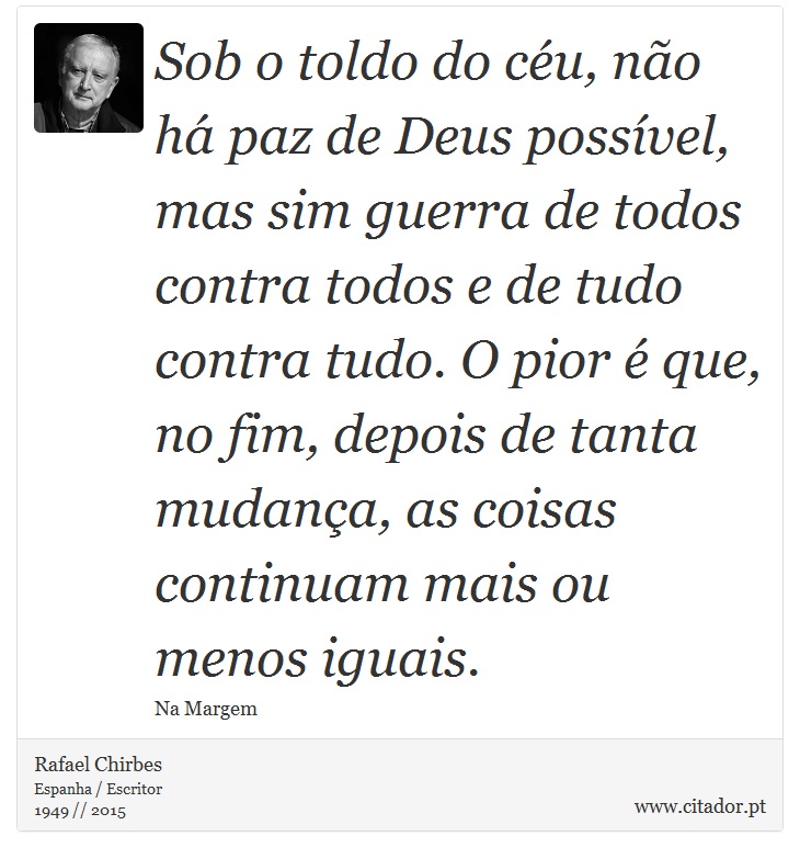 Sob o toldo do céu, não há paz de Deus possível, mas sim guerra de todos contra todos e de tudo contra tudo. O pior é que, no fim, depois de tanta mudança, as coisas continuam mais ou menos iguais. - Rafael Chirbes - Frases