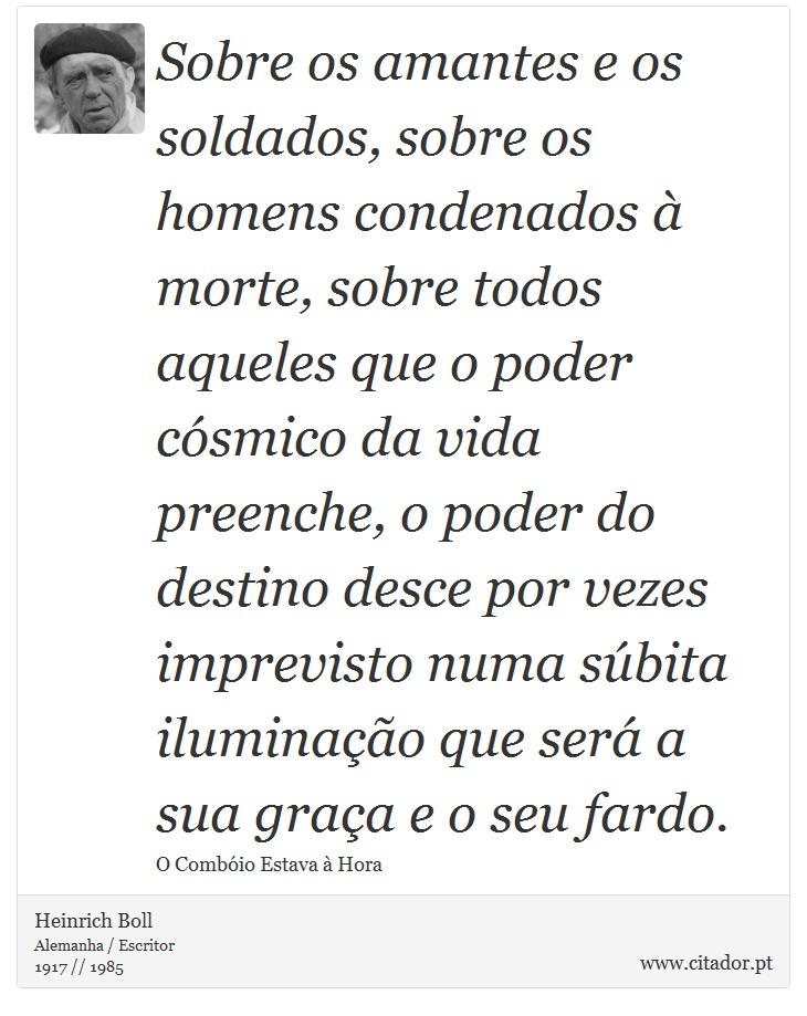 Sobre os amantes e os soldados, sobre os homens condenados à morte, sobre todos aqueles que o poder cósmico da vida preenche, o poder do destino desce por vezes imprevisto numa súbita iluminação que será a sua graça e o seu fardo. - Heinrich Boll - Frases