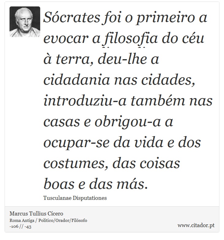 Sócrates foi o primeiro a evocar a filosofia do céu à terra, deu-lhe a cidadania nas cidades, introduziu-a também nas casas e obrigou-a a ocupar-se da vida e dos costumes, das coisas boas e das más. - Marcus Tullius Cícero - Frases