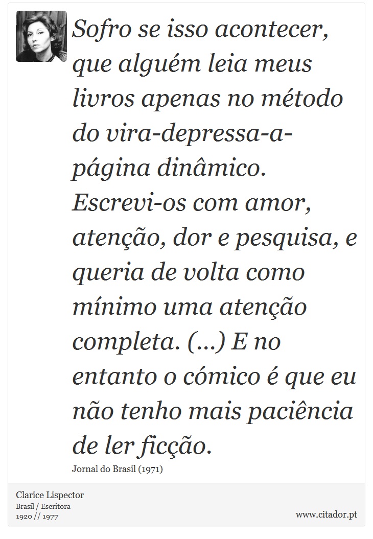 Sofro se isso acontecer, que alguém leia meus livros apenas no método do vira-depressa-a-página dinâmico. Escrevi-os com amor, atenção, dor e pesquisa, e queria de volta como mínimo uma atenção completa. (...) E no entanto o cómico é que eu não tenho mais paciência de ler ficção. - Clarice Lispector - Frases