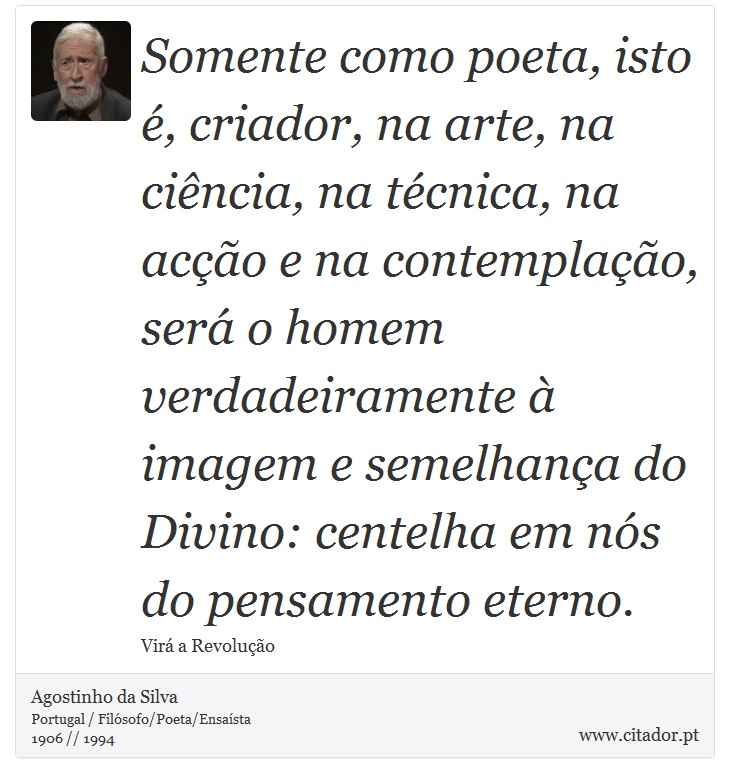 Somente como poeta, isto é, criador, na arte, na ciência, na técnica, na acção e na contemplação, será o homem verdadeiramente à imagem e semelhança do Divino: centelha em nós do pensamento eterno. - Agostinho da Silva - Frases