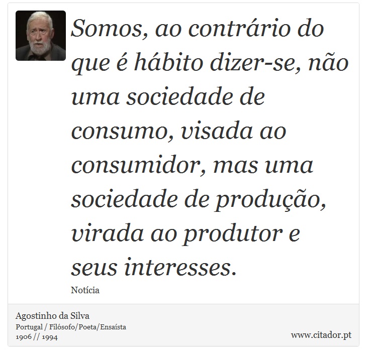 Somos, ao contrário do que é hábito dizer-se, não uma sociedade de consumo, visada ao consumidor, mas uma sociedade de produção, virada ao produtor e seus interesses. - Agostinho da Silva - Frases