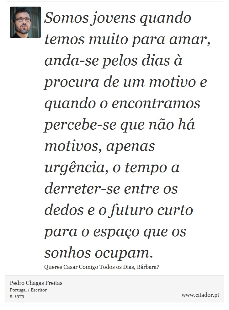 Somos jovens quando temos muito para amar, anda-se pelos dias à procura de um motivo e quando o encontramos percebe-se que não há motivos, apenas urgência, o tempo a derreter-se entre os dedos e o futuro curto para o espaço que os sonhos ocupam. - Pedro Chagas Freitas - Frases