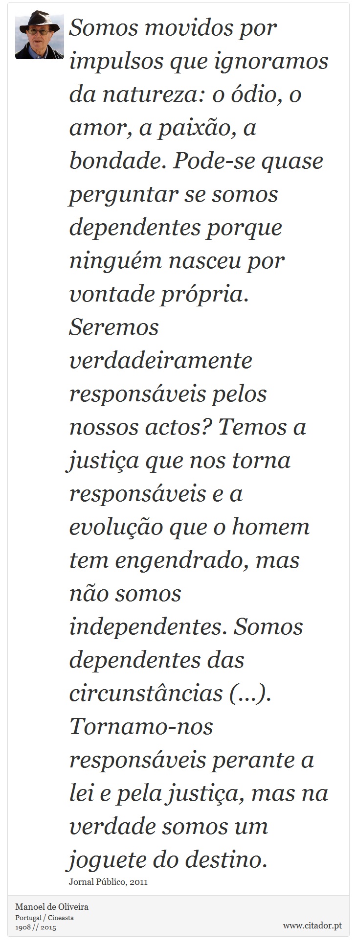 Somos movidos por impulsos que ignoramos da natureza: o ódio, o amor, a paixão, a bondade. Pode-se quase perguntar se somos dependentes porque ninguém nasceu por vontade própria. Seremos verdadeiramente responsáveis pelos nossos actos? Temos a justiça que nos torna responsáveis e a evolução que o homem tem engendrado, mas não somos independentes. Somos dependentes das circunstâncias (...). Tornamo-nos responsáveis perante a lei e pela justiça, mas na verdade somos um joguete do destino. - Manoel de Oliveira - Frases