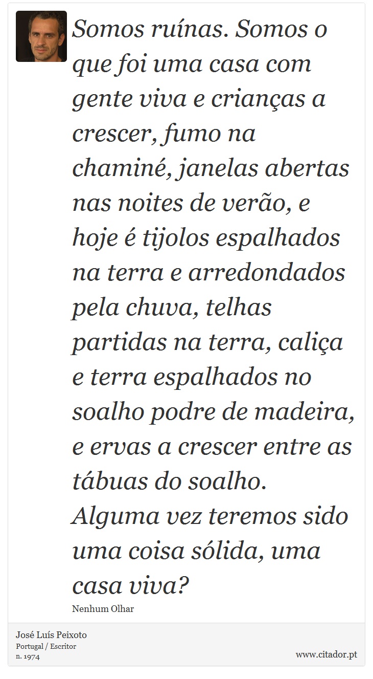 Somos ruínas. Somos o que foi uma casa com gente viva e crianças a crescer, fumo na chaminé, janelas abertas nas noites de verão, e hoje é tijolos espalhados na terra e arredondados pela chuva, telhas partidas na terra, caliça e terra espalhados no soalho podre de madeira, e ervas a crescer entre as tábuas do soalho. Alguma vez teremos sido uma coisa sólida, uma casa viva? - José Luís Peixoto - Frases
