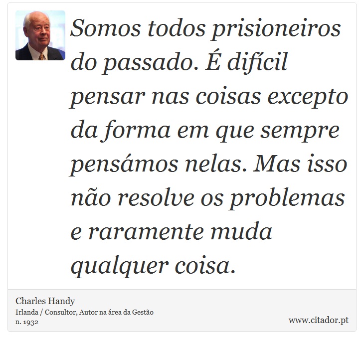 Somos todos prisioneiros do passado. É difícil pensar nas coisas excepto da forma em que sempre pensámos nelas. Mas isso não resolve os problemas e raramente muda qualquer coisa. - Charles Handy - Frases