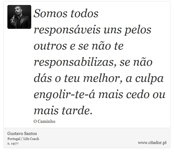 Somos todos responsáveis uns pelos outros e se não te responsabilizas, se não dás o teu melhor, a culpa engolir-te-á mais cedo ou mais tarde. - Gustavo Santos - Frases
