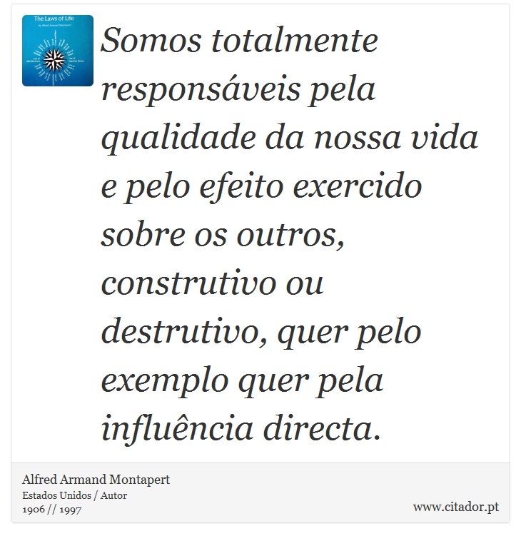 Somos totalmente responsáveis pela qualidade da nossa vida e pelo efeito exercido sobre os outros, construtivo ou destrutivo, quer pelo exemplo quer pela influência directa. - Alfred Armand Montapert - Frases