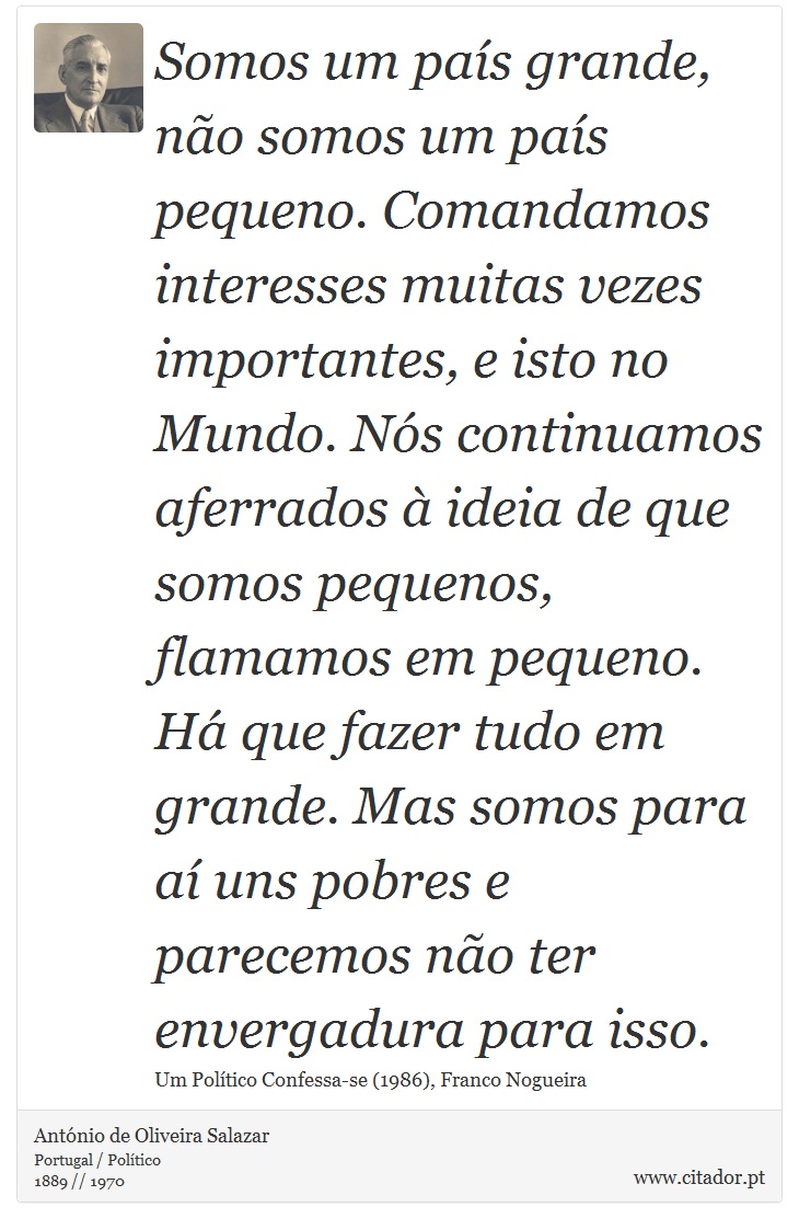 Somos um país grande, não somos um país pequeno. Comanda­mos interesses muitas vezes importantes, e isto no Mundo. Nós continuamos aferrados à ideia de que somos pequenos, flamamos em pequeno. Há que fazer tudo em grande. Mas somos para aí uns pobres e parecemos não ter envergadura para isso. - António de Oliveira Salazar - Frases