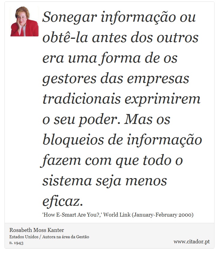 Sonegar informação ou obtê-la antes dos outros era uma forma de os gestores das empresas tradicionais exprimirem o seu poder. Mas os bloqueios de informação fazem com que todo o sistema seja menos eficaz. - Rosabeth Moss Kanter - Frases
