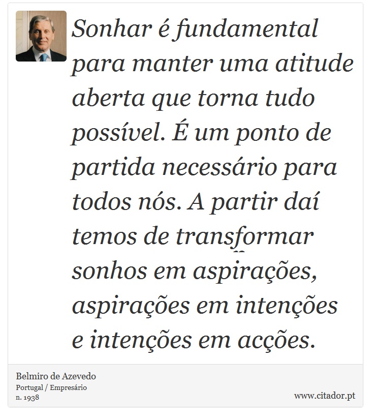 Sonhar é fundamental para manter uma atitude aberta que torna tudo possível. É um ponto de partida necessário para todos nós. A partir daí temos de transformar sonhos em aspirações, aspirações em intenções e intenções em acções. - Belmiro de Azevedo - Frases