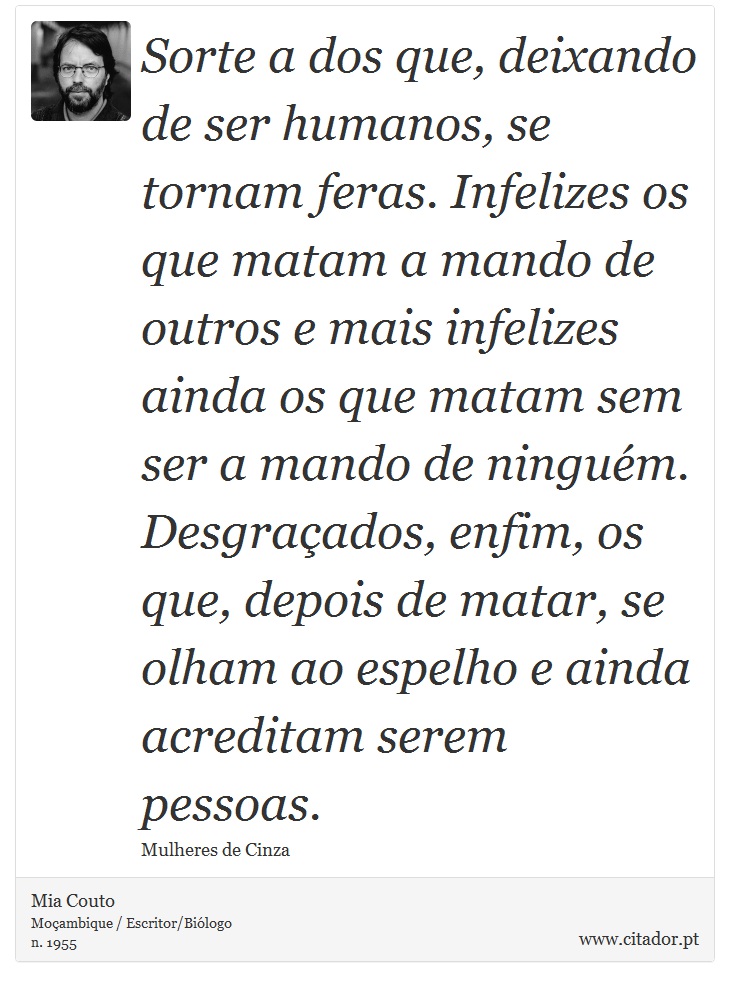 Sorte a dos que, deixando de ser humanos, se tornam feras. Infelizes os que matam a mando de outros e mais infelizes ainda os que matam sem ser a mando de ninguém. Desgraçados, enfim, os que, depois de matar, se olham ao espelho e ainda acreditam serem pessoas. - Mia Couto - Frases