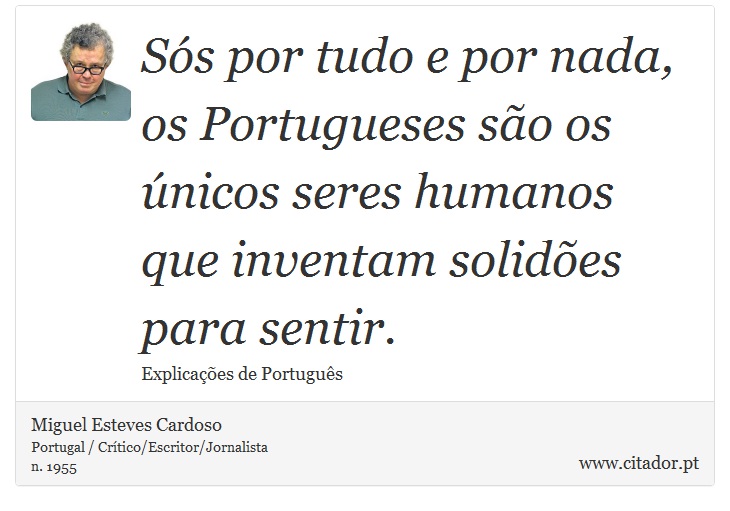 Sós por tudo e por nada, os Portugueses são os únicos seres humanos que inventam solidões para sentir. - Miguel Esteves Cardoso - Frases