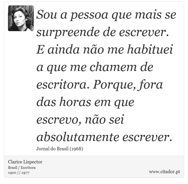 Sou a pessoa que mais se surpreende de escrever. E ainda não me habituei a que me chamem de escritora. Porque, fora das horas em que escrevo, não sei absolutamente escrever. - Clarice Lispector - Frases