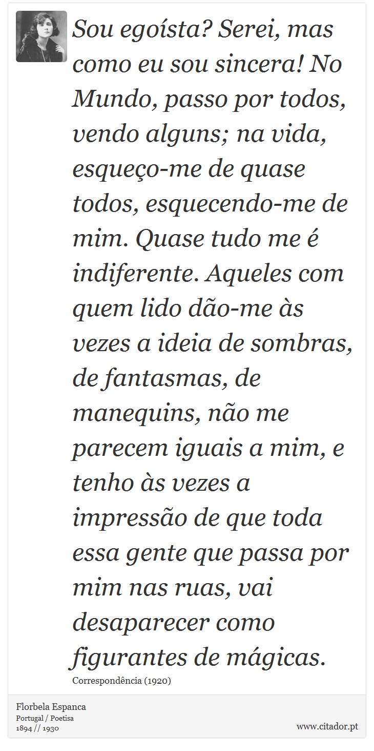 Sou egoísta? Serei, mas como eu sou sincera! No Mundo, passo por todos, vendo alguns; na vida, esqueço-me de quase todos, esquecendo-me de mim. Quase tudo me é indiferente. Aqueles com quem lido dão-me às vezes a ideia de sombras, de fantasmas, de manequins, não me parecem iguais a mim, e tenho às vezes a impressão de que toda essa gente que passa por mim nas ruas, vai desaparecer como figurantes de mágicas. - Florbela Espanca - Frases