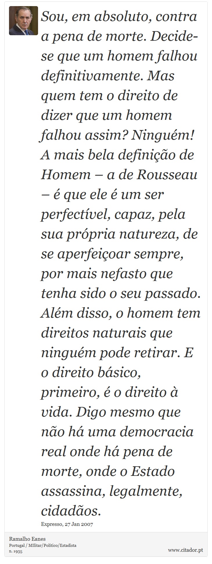 Sou, em absoluto, contra a pena de morte. Decide-se que um homem falhou definitivamente. Mas quem tem o direito de dizer que um homem falhou assim? Ninguém! A mais bela definição de Homem – a de Rousseau – é que ele é um ser perfectível, capaz, pela sua própria natureza, de se aperfeiçoar sempre, por mais nefasto que tenha sido o seu passado. Além disso, o homem tem direitos naturais que ninguém pode retirar. E o direito básico, primeiro, é o direito à vida. Digo mesmo que não há uma democracia real onde há pena de morte, onde o Estado assassina, legalmente, cidadãos. - Ramalho Eanes - Frases