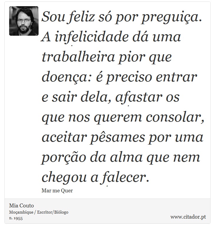 Sou feliz só por preguiça. A infelicidade dá uma trabalheira pior que doença: é preciso entrar e sair dela, afastar os que nos querem consolar, aceitar pêsames por uma porção da alma que nem chegou a falecer. - Mia Couto - Frases