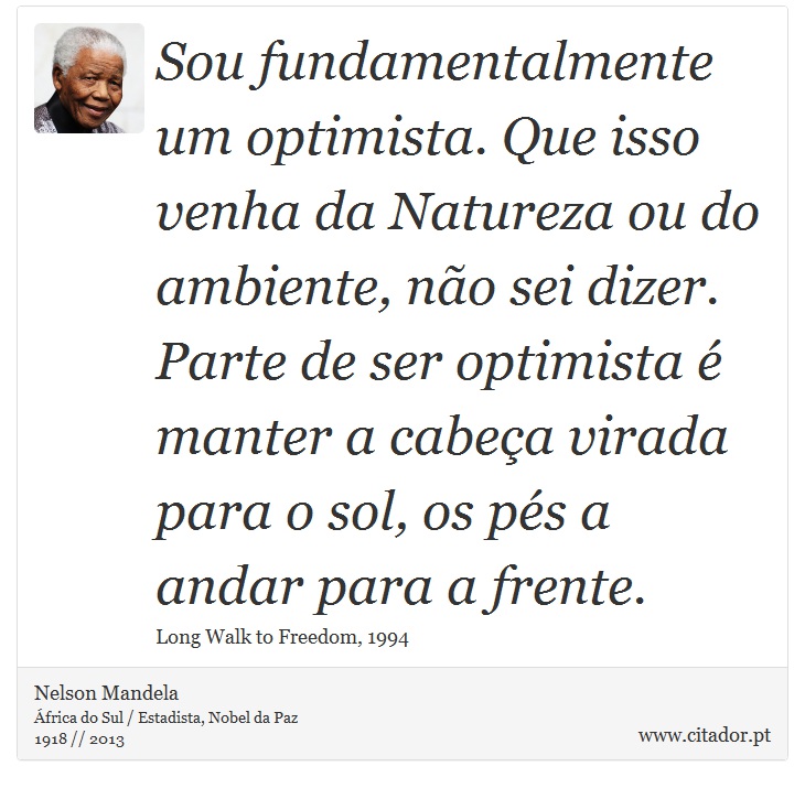 Sou fundamentalmente um optimista. Que isso venha da Natureza ou do ambiente, não sei dizer. Parte de ser optimista é manter a cabeça virada para o sol, os pés a andar para a frente. - Nelson Mandela - Frases