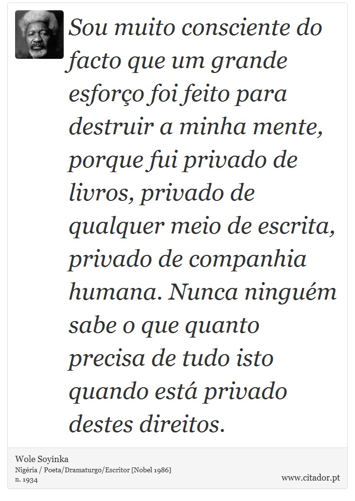 Sou muito consciente do facto que um grande esforço foi feito para destruir a minha mente, porque fui privado de livros, privado de qualquer meio de escrita, privado de companhia humana. Nunca ninguém sabe o que quanto precisa de tudo isto quando está privado destes direitos. - Wole Soyinka - Frases