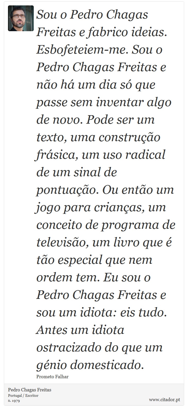 Sou o Pedro Chagas Freitas e fabrico ideias. Esbofeteiem-me. Sou o Pedro Chagas Freitas e não há um dia só que passe sem inventar algo de novo. Pode ser um texto, uma construção frásica, um uso radical de um sinal de pontuação. Ou então um jogo para crianças, um conceito de programa de televisão, um livro que é tão especial que nem ordem tem. Eu sou o Pedro Chagas Freitas e sou um idiota: eis tudo. Antes um idiota ostracizado do que um génio domesticado. - Pedro Chagas Freitas - Frases