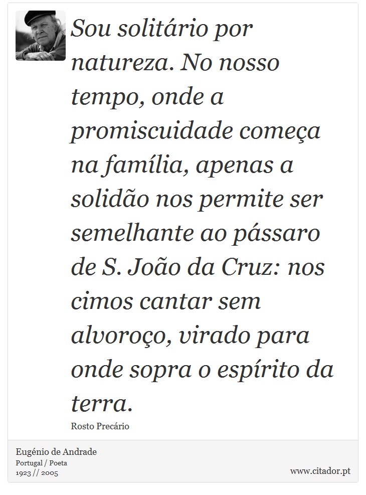 Sou solitário por natureza. No nosso tempo, onde a promiscuidade começa na família, apenas a solidão nos permite ser semelhante ao pássaro de S. João da Cruz: nos cimos cantar sem alvoroço, virado para onde sopra o espírito da terra. - Eugénio de Andrade - Frases