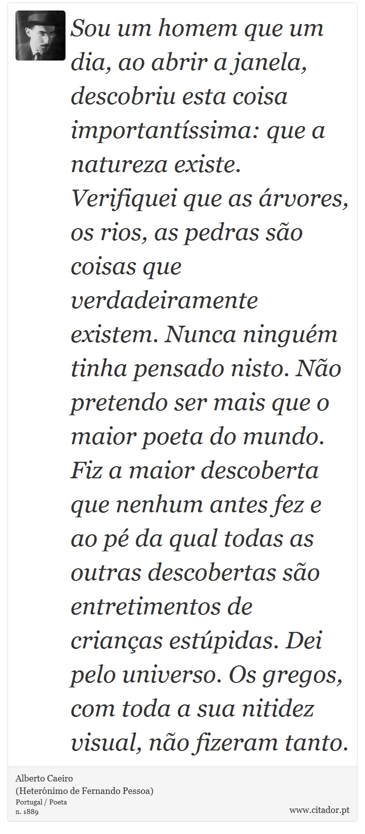 Sou um homem que um dia, ao abrir a janela, descobriu esta coisa importantíssima: que a natureza existe. Verifiquei que as árvores, os rios, as pedras são coisas que verdadeiramente existem. Nunca ninguém tinha pensado nisto. Não pretendo ser mais que o maior poeta do mundo. Fiz a maior descoberta que nenhum antes fez e ao pé da qual todas as outras descobertas são entretimentos de crianças estúpidas. Dei pelo universo. Os gregos, com toda a sua nitidez visual, não fizeram tanto. - Alberto Caeiro<BR>(Heterónimo de Fernando Pessoa) - Frases