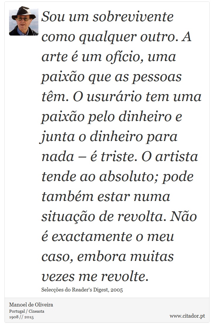 Sou um sobrevivente como qualquer outro. A arte é um ofício, uma paixão que as pessoas têm. O usurário tem uma paixão pelo dinheiro e junta o dinheiro para nada – é triste. O artista tende ao absoluto; pode também estar numa situação de revolta. Não é exactamente o meu caso, embora muitas vezes me revolte. - Manoel de Oliveira - Frases