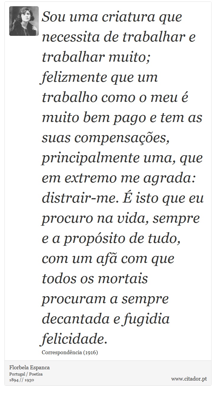 Sou uma criatura que necessita de trabalhar e trabalhar muito; felizmente que um trabalho como o meu é muito bem pago e tem as suas compensações, principalmente uma, que em extremo me agrada: distrair-me. É isto que eu procuro na vida, sempre e a propósito de tudo, com um afã com que todos os mortais procuram a sempre decantada e fugidia felicidade. - Florbela Espanca - Frases