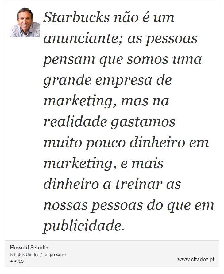Starbucks não é um anunciante; as pessoas pensam que somos uma grande empresa de marketing, mas na realidade gastamos muito pouco dinheiro em marketing, e mais dinheiro a treinar as nossas pessoas do que em publicidade. - Howard Schultz - Frases