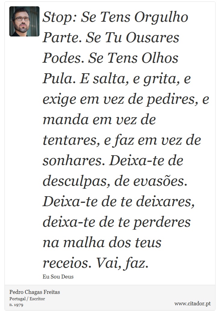 Stop: Se Tens Orgulho Parte. Se Tu Ousares Podes. Se Tens Olhos Pula. E salta, e grita, e exige em vez de pedires, e manda em vez de tentares, e faz em vez de sonhares. Deixa-te de desculpas, de evasões. Deixa-te de te deixares, deixa-te de te perderes na malha dos teus receios. Vai, faz. - Pedro Chagas Freitas - Frases