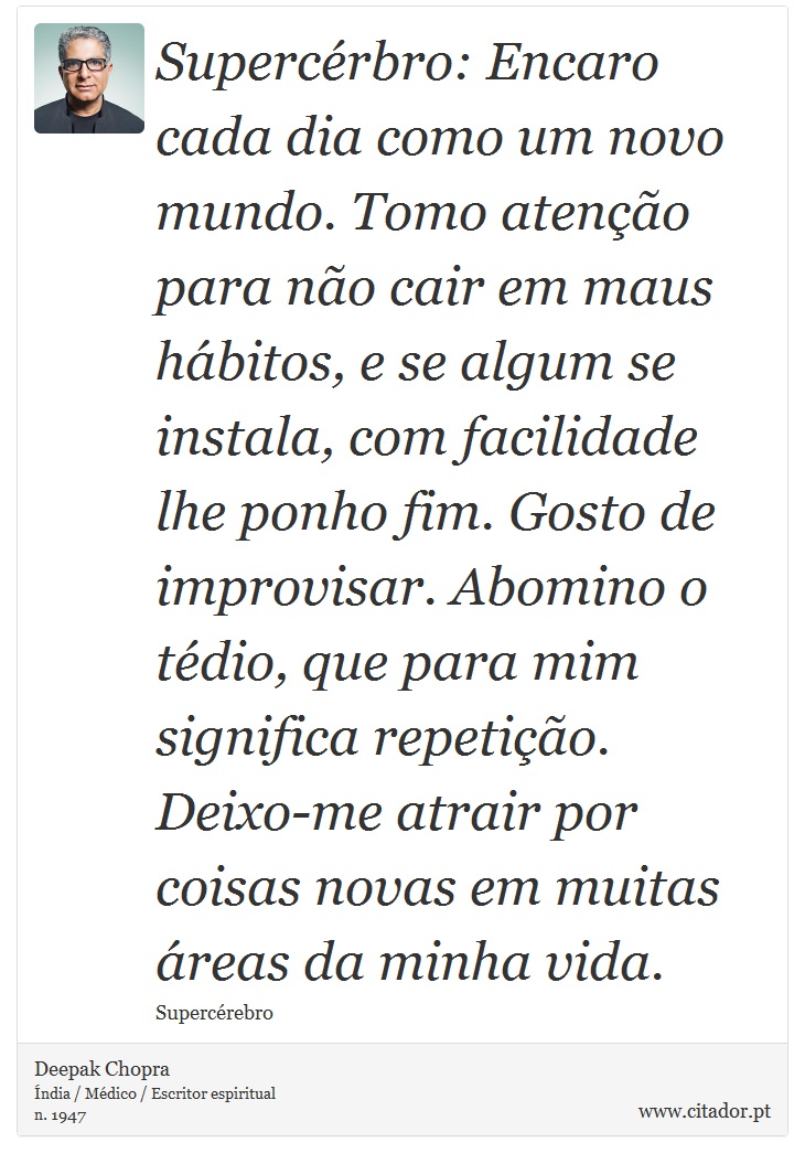 Supercérbro: Encaro cada dia como um novo mundo. Tomo atenção para não cair em maus hábitos, e se algum se instala, com facilidade lhe ponho fim. Gosto de improvisar. Abomino o tédio, que para mim significa repetição. Deixo-me atrair por coisas novas em muitas áreas da minha vida. - Deepak Chopra - Frases