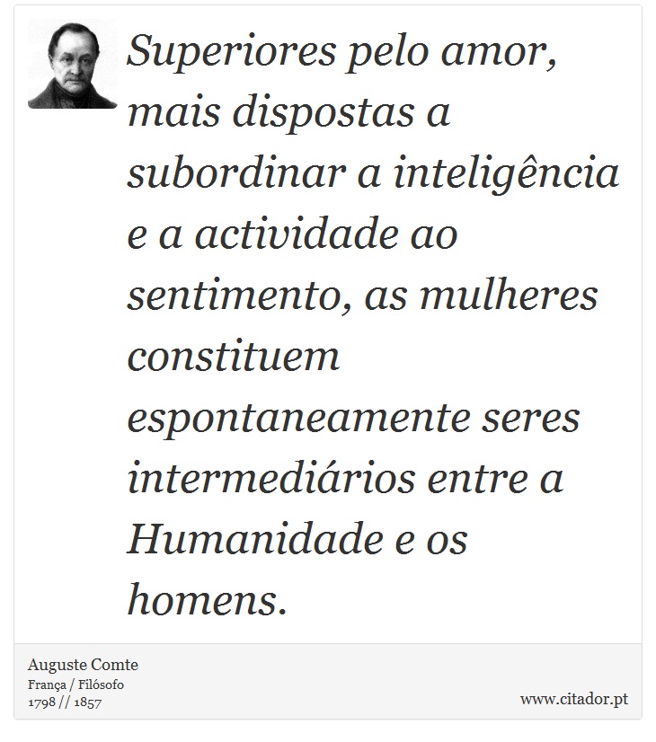 Superiores pelo amor, mais dispostas a subordinar a inteligência e a actividade ao sentimento, as mulheres constituem espontaneamente seres intermediários entre a Humanidade e os homens. - Auguste Comte - Frases
