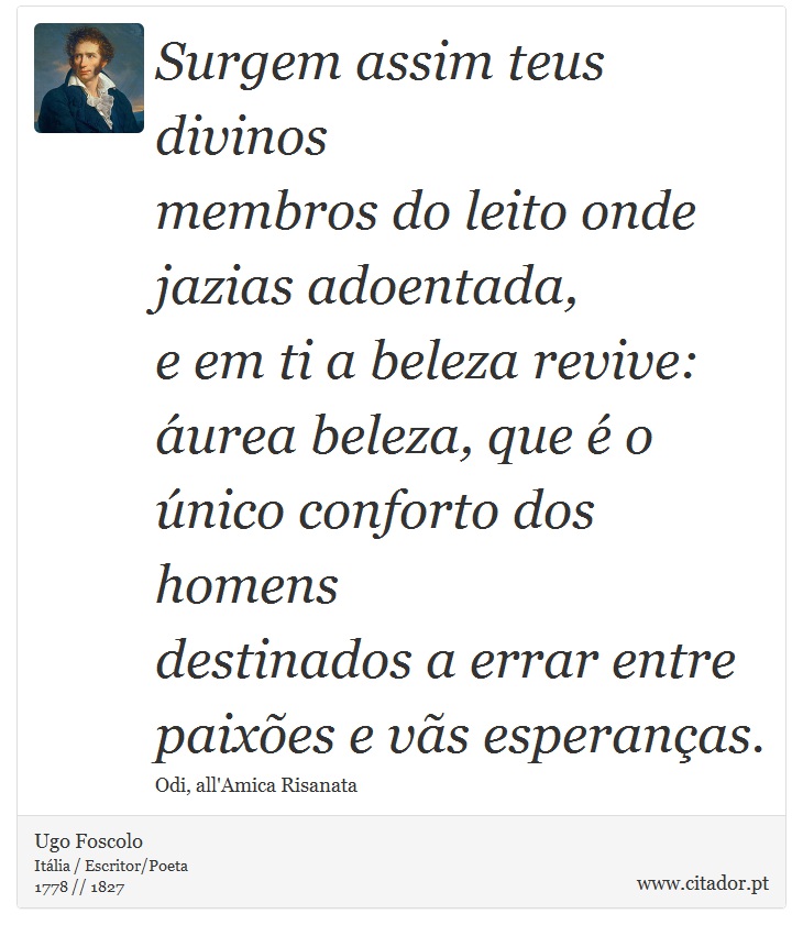 Surgem assim teus divinos <br />
 membros do leito onde jazias adoentada, <br />
 e em ti a beleza revive: <br />
 áurea beleza, que é o único conforto dos homens <br />
 destinados a errar entre paixões e vãs esperanças. - Ugo Foscolo - Frases