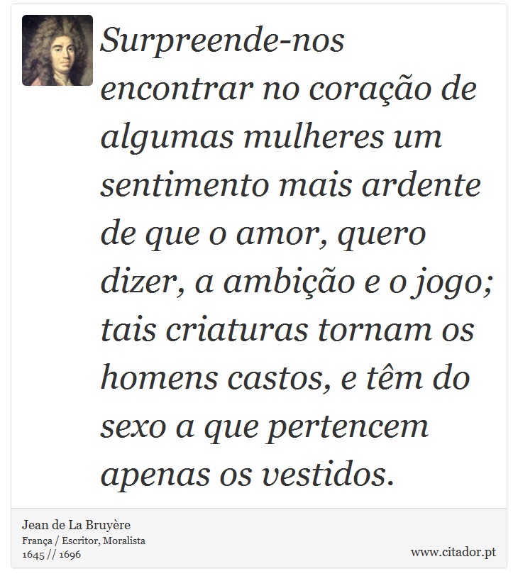 Surpreende-nos encontrar no coração de algumas mulheres um sentimento mais ardente de que o amor, quero dizer, a ambição e o jogo; tais criaturas tornam os homens castos, e têm do sexo a que pertencem apenas os vestidos. - Jean de La Bruyère - Frases