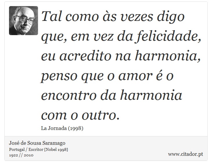 Tal como às vezes digo que, em vez da felicidade, eu acredito na harmonia, penso que o amor é o encontro da harmonia com o outro. - José Saramago - Frases