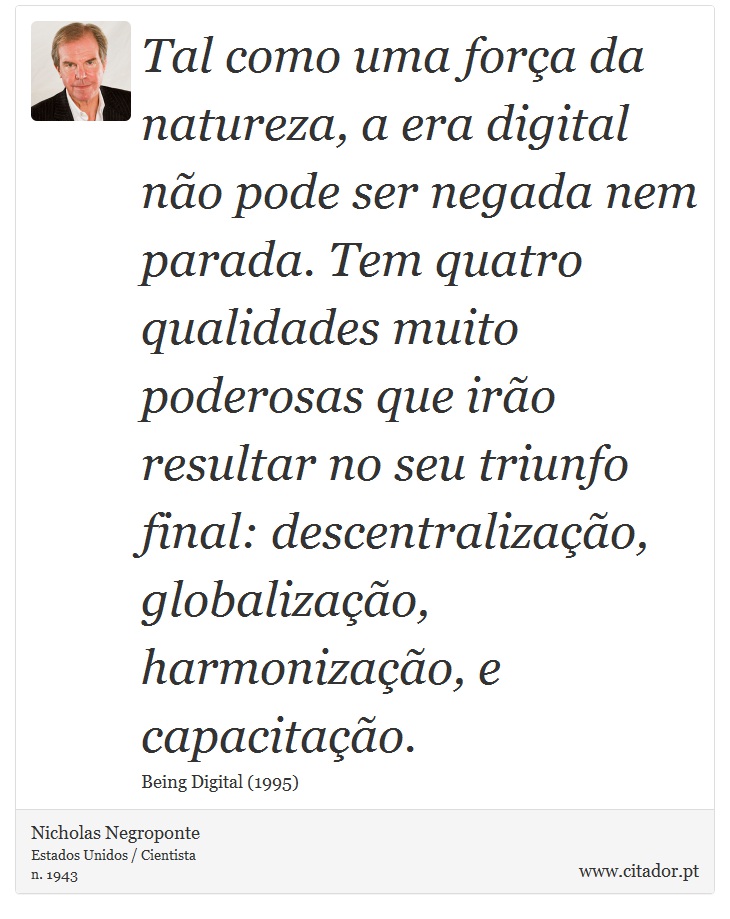 Tal como uma força da natureza, a era digital não pode ser negada nem parada. Tem quatro qualidades muito poderosas que irão resultar no seu triunfo final: descentralização, globalização, harmonização, e capacitação. - Nicholas Negroponte - Frases