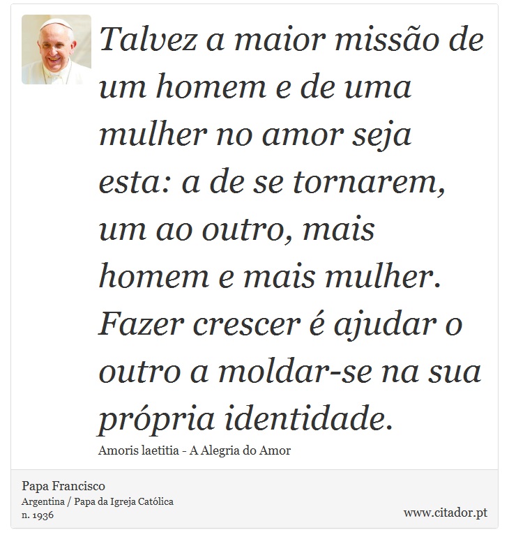 Talvez a maior missão de um homem e de uma mulher no amor seja esta: a de se tornarem, um ao outro, mais homem e mais mulher. Fazer crescer é ajudar o outro a moldar-se na sua própria identidade. - Papa Francisco - Frases