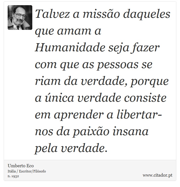 Talvez a missão daqueles que amam a Humanidade seja fazer com que as pessoas se riam da verdade, porque a única verdade consiste em aprender a libertar-nos da paixão insana pela verdade. - Umberto Eco - Frases