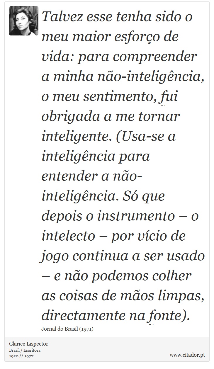 Talvez esse tenha sido o meu maior esforço de vida: para compreender a minha não-inteligência, o meu sentimento, fui obrigada a me tornar inteligente. (Usa-se a inteligência para entender a não-inteligência. Só que depois o instrumento – o intelecto – por vício de jogo continua a ser usado – e não podemos colher as coisas de mãos limpas, directamente na fonte). - Clarice Lispector - Frases