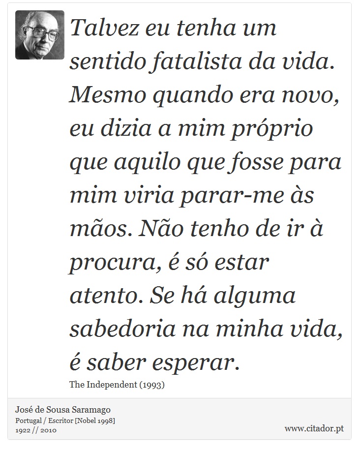 Talvez eu tenha um sentido fatalista da vida. Mesmo quando era novo, eu dizia a mim próprio que aquilo que fosse para mim viria parar-me às mãos. Não tenho de ir à procura, é só estar atento. Se há alguma sabedoria na minha vida, é saber esperar. - José Saramago - Frases