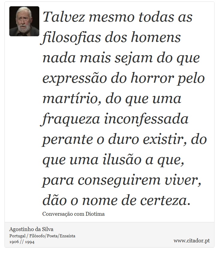 Talvez mesmo todas as filosofias dos homens nada mais sejam do que expressão do horror pelo martírio, do que uma fraqueza inconfessada perante o duro existir, do que uma ilusão a que, para conseguirem viver, dão o nome de certeza. - Agostinho da Silva - Frases
