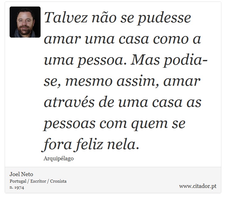 Talvez no se pudesse amar uma casa como a uma pessoa. Mas podia-se, mesmo assim, amar atravs de uma casa as pessoas com quem se fora feliz nela. - Joel Neto - Frases