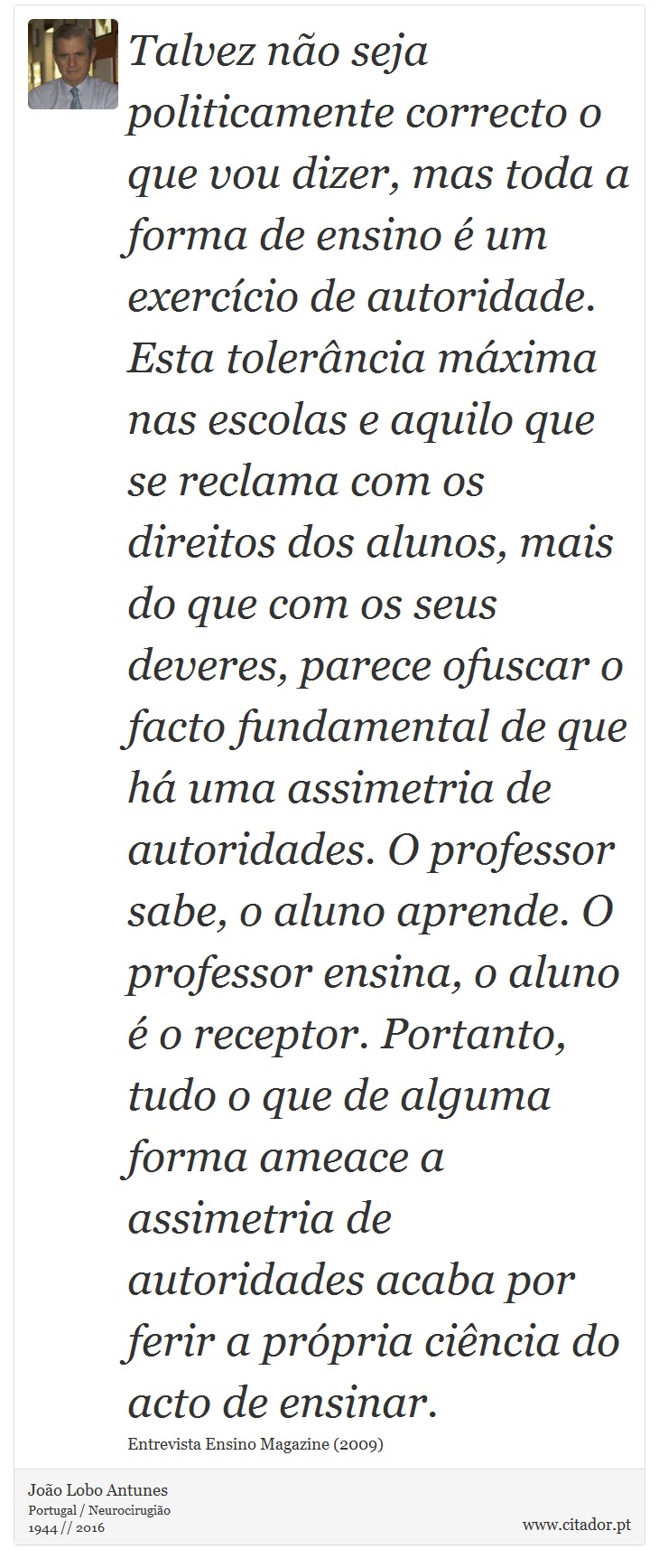 Talvez não seja politicamente correcto o que vou dizer, mas toda a forma de ensino é um exercício de autoridade. Esta tolerância máxima nas escolas e aquilo que se reclama com os direitos dos alunos, mais do que com os seus deveres, parece ofuscar o facto fundamental de que há uma assimetria de autoridades. O professor sabe, o aluno aprende. O professor ensina, o aluno é o receptor. Portanto, tudo o que de alguma forma ameace a assimetria de autoridades acaba por ferir a própria ciência do acto de ensinar. - João Lobo Antunes - Frases