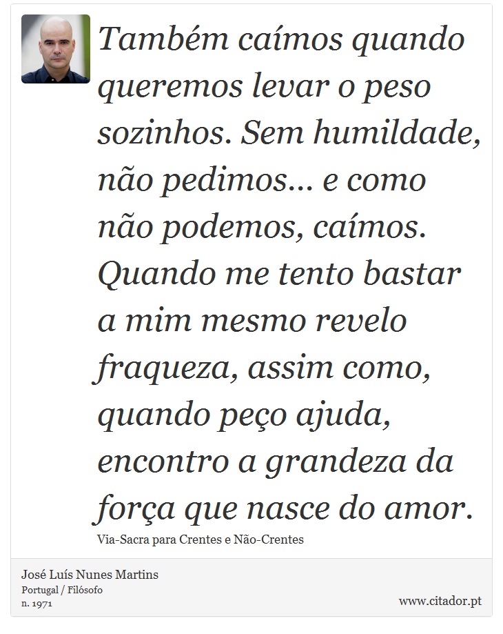 Também caímos quando queremos levar o peso sozinhos. Sem humildade, não pedimos... e como não podemos, caímos. Quando me tento bastar a mim mesmo revelo fraqueza, assim como, quando peço ajuda, encontro a grandeza da força que nasce do amor. - José Luís Nunes Martins - Frases